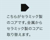 こちらがセラミック製のコアです。金属からセラミック製のコアに取り替えます。