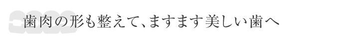 歯肉の形も整えて、ますます美しい歯へ
